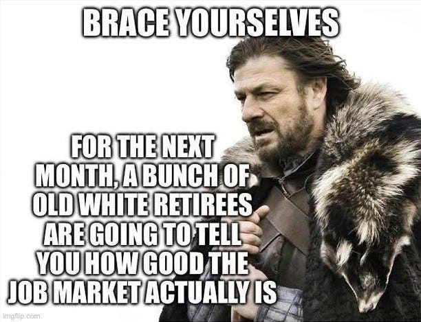 May be an image of 1 person and text that says 'BRACE YOURSELVES FOR THE NEXT MONTH, A BUNCH OF OLD WHITE RETIREES ARE GOING TO TELL YOU HOW GOOD THE JOB MARKET ACTUALLY IS Imgflip imgflip.com .com'