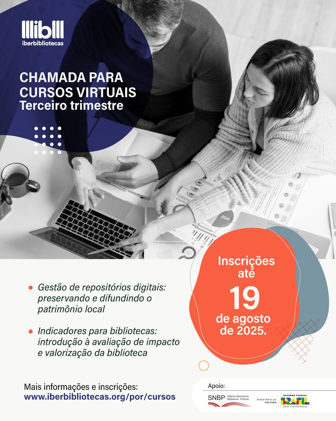 #descrevemospravocê  Card informativo do Iberbibliotecas sobre a chamada para cursos virtuais no terceiro trimestre. No canto superior esquerdo, sobre um fundo azul-escuro em formato semicircular, está o logotipo do Iberbibliotecas seguido do título “Chamada para cursos virtuais – Terceiro trimestre” em letras brancas. A imagem de fundo em preto e branco mostra um homem e uma mulher sentados lado a lado, olhando para papéis e gráficos, enquanto ela aponta para a tela de um laptop. À direita, sobre um círculo laranja com contorno azul e detalhe de linhas cruzadas, está o texto em branco: “Inscrições até 19 de agosto de 2025.” Abaixo, em letras verdes, há dois tópicos: “Gestão de repositórios digitais: preservando e difundindo o patrimônio local” e “Indicadores para bibliotecas: introdução à avaliação de impacto e valorização da biblioteca”. No rodapé, em letras pretas e azuis, está o link “www.iberbibliotecas.org/por/cursos” para mais informações e inscrições. À direita, aparecem os logotipos de apoio: SNBP – Sistema Nacional de Bibliotecas Públicas, Ministério da Cultura e Governo Federal – Brasil União e Reconstrução.