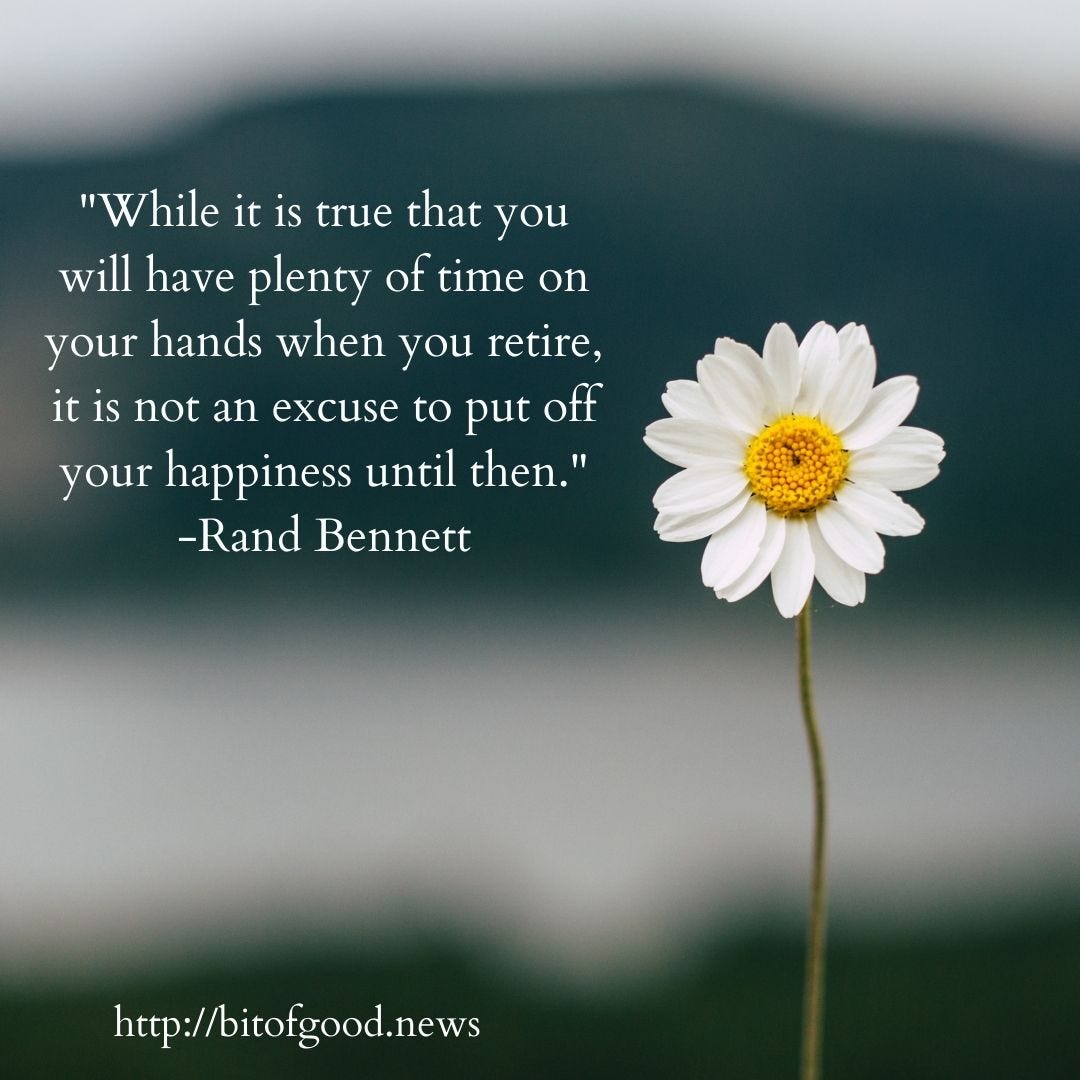 Promo for A Bit of Good News features a daisy and a quote from Rand Bennett: "While it is true that you will have plenty of time on your hands when you retire, it is not an excuse to put off your happiness until then." Promo for A Bit of Good News features a daisy and a quote from Rand Bennett: "While it is true that you will have plenty of time on your hands when you retire, it is not an excuse to put off your happiness until then."