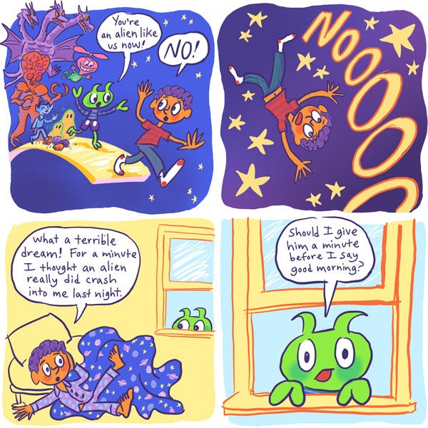 Mark turned and ran away, with all of the aliens running after him. “You’re an alien like us now!” Zark exclaimed. Mark yelled, “NO!”, but it was at this moment that he stepped off of the gold path and fell through space! Mark gasped as he woke up. He had fallen from his bed in his sleep. Relieved, he said: “What a terrible dream! For a minute I thought an alien really did crash into me last night.” However, what he didn’t notice was that Zark was peering through the window and listening to him talk to himself. Zark thought to himself: “Should I give him a minute before I say good morning?”