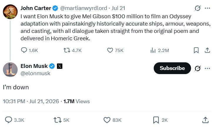 John Carter: “I want Elon Musk to give Mel Gibson $100 million to film an Odyssey adaptation with painstakingly historically accurate ships, armour, weapons and casting, with all dialogue taken straight from the original poem and delivered in Homeric Greek.” Elon Musk: “I’m down.” John Carter: “I want Elon Musk to give Mel Gibson $100 million to film an Odyssey adaptation with painstakingly historically accurate ships, armour, weapons and casting, with all dialogue taken straight from the original poem and delivered in Homeric Greek.” Elon Musk: “I’m down.”