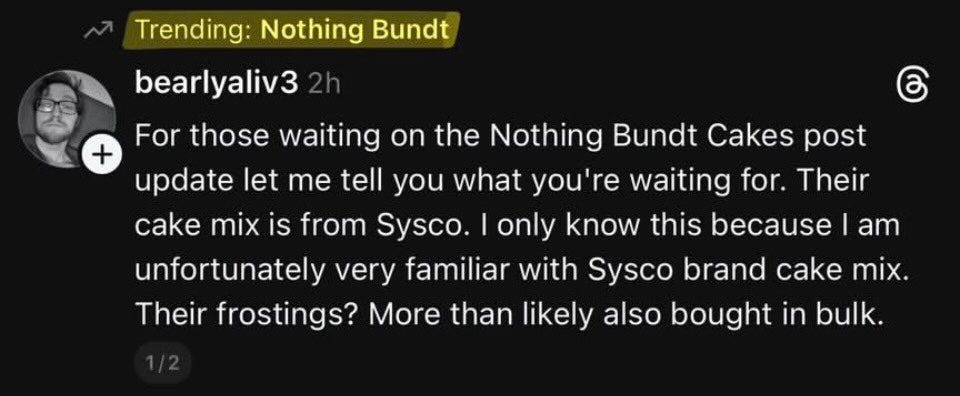 May be a Twitter screenshot of text that says "Trending: Nothing Bundt bearlyaliv3 + you For those waiting on the Nothing Bundt Cakes post update let me tell what you're waiting for. Their cake mIX mix is from Sysco. only know this because unfortunately very familiar with Sysco brand cake mix. Their frostings? More than likely also bought in bulk. am" May be a Twitter screenshot of text that says "Trending: Nothing Bundt bearlyaliv3 + you For those waiting on the Nothing Bundt Cakes post update let me tell what you're waiting for. Their cake mIX mix is from Sysco. only know this because unfortunately very familiar with Sysco brand cake mix. Their frostings? More than likely also bought in bulk. am"