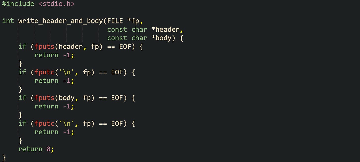 #include <stdio.h>  int write_header_and_body(FILE *fp,                           const char *header,                           const char *body) {     if (fputs(header, fp) == EOF) {         return -1;     }     if (fputc('\n', fp) == EOF) {         return -1;     }     if (fputs(body, fp) == EOF) {         return -1;     }     if (fputc('\n', fp) == EOF) {         return -1;     }     return 0; }