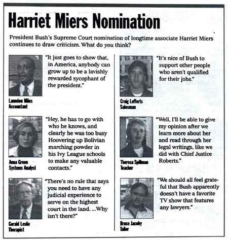 [Image shows a satirical opinion poll layout titled "Harriet Miers Nomination" with the preamble "President Bush's Supreme Court nomination of longtime associate Harriet Miers continues to draw criticism. What do you think?" followed by six fictional respondents providing humorous quotes] It just goes to show that, in America, anybody can grow up to be a lavishly rewarded sycophant of the president.; Lomdius Miles, Accountant; It's nice of Bush to support other people who aren't qualified for their jobs.; Craig Leffierts, Salesman; Hey, he has to go with who he knows, and clearly he was too busy hoovering up Bolivian marching powder at his Ivy League schools to make any valuable contacts.; Anna Grant, Systems Analyst; Well, I'll be able to give my opinion after we learn more about her and read through her legal writings, like we did with Chief Justice Roberts.; Theresa Spillman, Teacher; There's no rule that says you need to have any judicial experience to serve on the highest court in the land. ...Why isn't there?; Gerald Leslie, Therapist; We should all feel grateful that Bush apparently doesn't have a favorite TV show that features any lawyers.; Bruce Jacoby, Editor