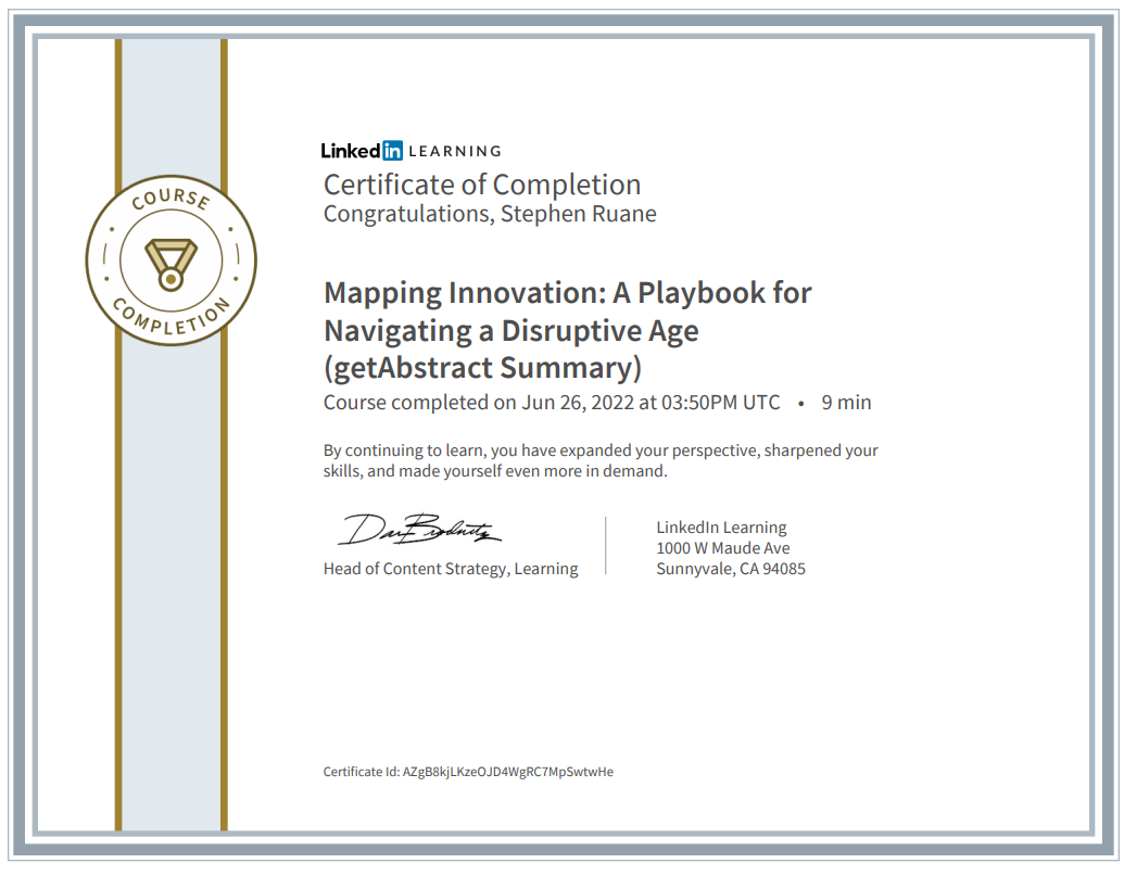 coURS& 
Linkedff LEA RN NG 
Certificate of Completion 
Congratulations, Stephen Ruane 
Mapping Innovation: A Playbook for 
Navigating a Disruptive Age 
(getAbstract Summary) 
Course completed on Jun 26, 2022 at 03:50PM UTC 
. 9 min 
By continuing to learn, you have expanded your perspective, sharpened your 
skills, and made yourself even more in demand. 
Linkedln Learning 
1000 W Maude Ave 
Sunnyvale, CA 94085 
Head of Content Strategy, Learning 
Certificate Id: AZgB8kjLKzeOJD4WgRC7MpSwtwHe 