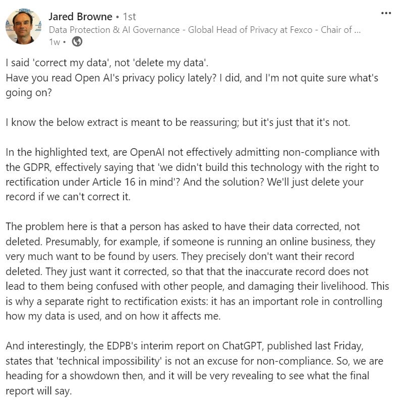 I said 'correct my data', not 'delete my data'.  Have you read Open AI's privacy policy lately? I did, and I'm not quite sure what's going on?   I know the below extract is meant to be reassuring; but it's just that it's not.  In the highlighted text, are OpenAI not effectively admitting non-compliance with the GDPR, effectively saying that 'we didn't build this technology with the right to rectification under Article 16 in mind'? And the solution? We'll just delete your record if we can't correct it.  The problem here is that a person has asked to have their data corrected, not deleted. Presumably, for example, if someone is running an online business, they very much want to be found by users. They precisely don't want their record deleted. They just want it corrected, so that that the inaccurate record does not lead to them being confused with other people, and damaging their livelihood. This is why a separate right to rectification exists: it has an important role in controlling how my data is used, and on how it affects me.  And interestingly, the EDPB's interim report on ChatGPT, published last Friday, states that 'technical impossibility' is not an excuse for non-compliance. So, we are heading for a showdown then, and it will be very revealing to see what the final report will say.