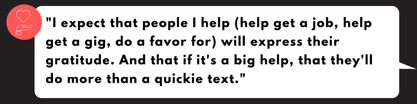 "I expect that people I help (help get a job, help get a gig, do a favor for) will express their gratitude. And that if it's a big help, that they'll do more than a quickie text." "I expect that people I help (help get a job, help get a gig, do a favor for) will express their gratitude. And that if it's a big help, that they'll do more than a quickie text."