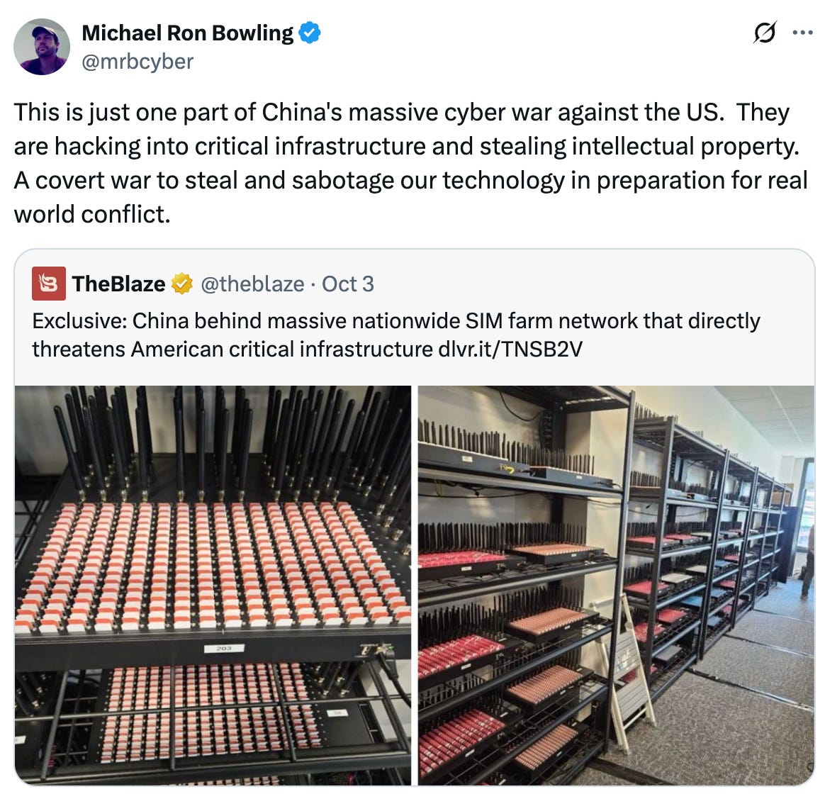   See new posts Conversation Michael Ron Bowling @mrbcyber This is just one part of China's massive cyber war against the US.  They are hacking into critical infrastructure and stealing intellectual property.  A covert war to steal and sabotage our technology in preparation for real world conflict. Quote TheBlaze @theblaze · Oct 3 Exclusive: China behind massive nationwide SIM farm network that directly threatens American critical infrastructure http://dlvr.it/TNSB2V