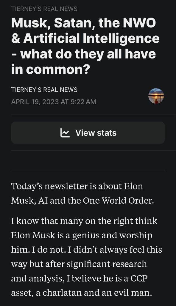 May be an image of text that says 'Musk, Satan, the NWO & Artificial Intelligence -what do they all have in common? TIERNEY'S REAL NEWS APRIL19 2023 2023AT9:22AM ١ View Viewstats stats Today's newsletter is about Elon Musk, AI and the One World Order. I know that many on the right think Elon Musk is a genius and worship him. I do not. I didn't didn'talways always feel this way but after significant research and analysis, believe he is a CCP asset, a charlatan and an evil man.'