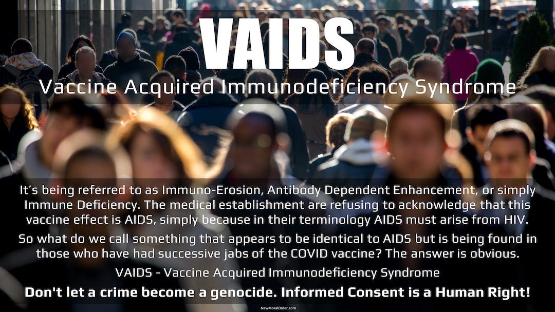 VSIDA.  Se lo conoce como inmunoerosión, mejora dependiente de anticuerpos o simplemente inmunodeficiencia.  El establecimiento médico se niega a reconocer que el efecto de esta vacuna es el SIDA, simplemente porque en su terminología, el SIDA debe surgir del VIH.  Entonces, ¿cómo llamamos a algo que parece ser idéntico al SIDA pero que se encuentra en aquellos que han recibido sucesivas inyecciones de la vacuna COVID?  La respuesta es obvia.  VAIDS - Síndrome de Inmunodeficiencia Adquirida por la Vacuna No permita que un crimen se convierta en un genocidio.  ¡El consentimiento informado es un derecho humano!