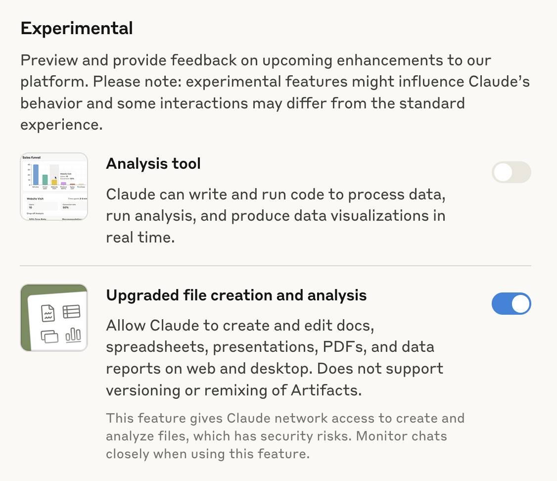 Experimental. Preview and provide feedback on upcoming enhancements to our platform. Please note: experimental features might influence Claude’s behavior and some interactions may differ from the standard experience. Analysis tool:  Claude can write and run code to process data, run analysis, and produce data visualizations in real time. Upgraded file creation and analysis: Allow Claude to create and edit docs, spreadsheets, presentations, PDFs, and data reports on web and desktop. Does not support versioning or remixing of Artifacts. This feature gives Claude network access to create and analyze files, which has security risks. Monitor chats closely when using this feature. The two features each have a toggle - the toggle for the file creation tool is turned on. Experimental. Preview and provide feedback on upcoming enhancements to our platform. Please note: experimental features might influence Claude’s behavior and some interactions may differ from the standard experience. Analysis tool:  Claude can write and run code to process data, run analysis, and produce data visualizations in real time. Upgraded file creation and analysis: Allow Claude to create and edit docs, spreadsheets, presentations, PDFs, and data reports on web and desktop. Does not support versioning or remixing of Artifacts. This feature gives Claude network access to create and analyze files, which has security risks. Monitor chats closely when using this feature. The two features each have a toggle - the toggle for the file creation tool is turned on.