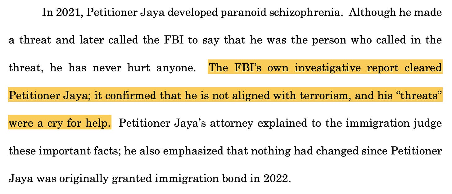 In 2021, Petitioner Jaya developed paranoid schizophrenia. Although he made a threat and later called the FBI to say that he was the person who called in the threat, he has never hurt anyone. The FBI’s own investigative report cleared Petitioner Jaya; it confirmed that he is not aligned with terrorism, and his “threats” were a cry for help.
