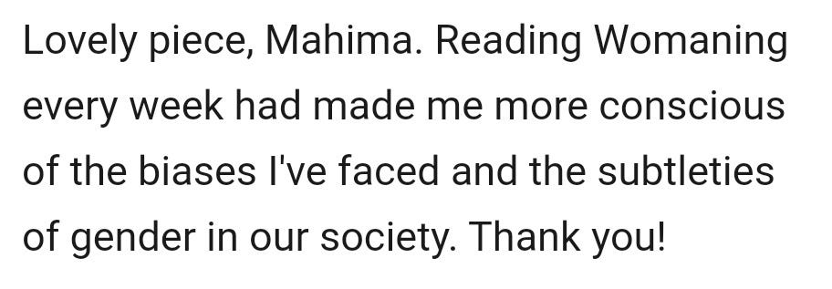 May be an image of text that says "Lovely piece, Mahima. Reading Womaning every week had made me more conscious of the biases I've faced and the subtleties of gender in our society. Thank you!"