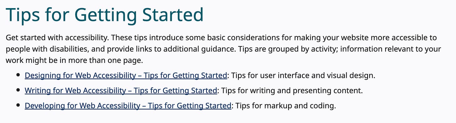 Tips for Getting Started Get started with accessibility. These tips introduce some basic considerations for making your website more accessible to people with disabilities, and provide links to additional guidance. Tips are grouped by activity; information relevant to your work might be in more than one page. Designing for Web Accessibility – Tips for Getting Started: Tips for user interface and visual design. Writing for Web Accessibility – Tips for Getting Started: Tips for writing and presenting content. Developing for Web Accessibility – Tips for Getting Started: Tips for markup and coding. Tips for Getting Started Get started with accessibility. These tips introduce some basic considerations for making your website more accessible to people with disabilities, and provide links to additional guidance. Tips are grouped by activity; information relevant to your work might be in more than one page. Designing for Web Accessibility – Tips for Getting Started: Tips for user interface and visual design. Writing for Web Accessibility – Tips for Getting Started: Tips for writing and presenting content. Developing for Web Accessibility – Tips for Getting Started: Tips for markup and coding.