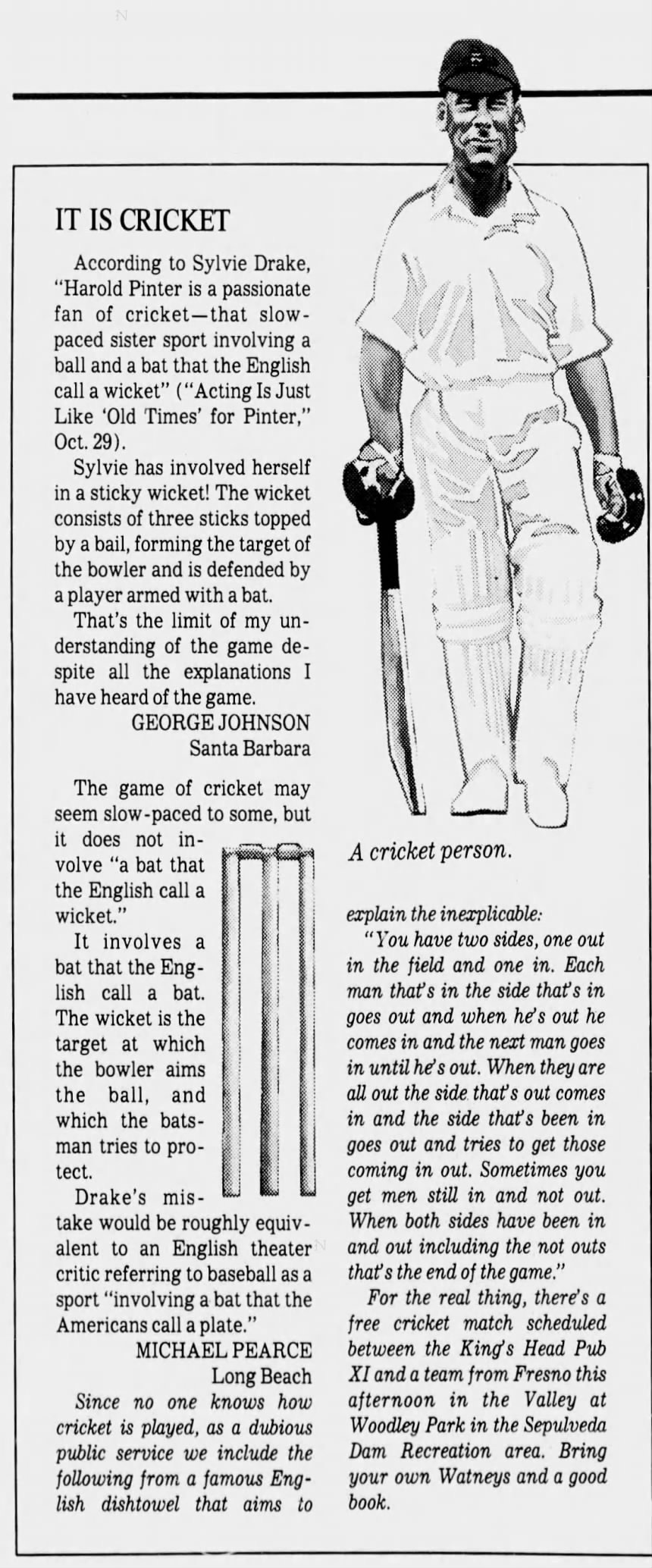 IT IS CRICKET According to Sylvie Drake, "Harold Pinter is a passionate fan of cricket -that slowpaced sister sport involving a ball and a bat that the English call a wicket" ("Acting Is Just Like 'Old Times' for Pinter," Oct. 29). Sylvie has involved herself in a sticky wicket! The wicket consists of three sticks topped by a bail, forming the target of the bowler and is defended by a player armed with a bat. That's the limit of my understanding of the game despite all the explanations I have heard of the game. GEORGE JOHNSON Santa Barbara The game of cricket may seem slow -paced to some, but it does not inA cricket person. volve "a bat that the English call a wicket." explain the inexplicable: It involves : a "You have two sides, one out bat that the Eng- in the field and one in. Each lish call a bat. man that's in the side that's in The wicket is the goes out and when he's out he target at which comes in and the next man goes the bowler aims in until he's out. When they are the ball, and all out the side that's out comes which the bats- in and the side that's been in man tries to pro- goes out and tries to get those tect. coming in out. Sometimes you Drake's mis- get men still in and not out. take would be roughly equiv- When both sides have been in alent to an English theater and out including the not outs critic referring to baseball as a that's the end of the game." sport "involving a bat that the For the real thing, there's a Americans call a plate." free cricket match scheduled MICHAEL PEARCE between the King's Head Pub Long Beach XI and a team from Fresno this Since no one knows how afternoon in the Valley at cricket is played, as a dubious Woodley Park in the Sepulveda public service we include the Dam Recreation area. Bring following from a famous Eng- your own Watneys and a good lish dishtowel that aims to book. IT IS CRICKET According to Sylvie Drake, "Harold Pinter is a passionate fan of cricket -that slowpaced sister sport involving a ball and a bat that the English call a wicket" ("Acting Is Just Like 'Old Times' for Pinter," Oct. 29). Sylvie has involved herself in a sticky wicket! The wicket consists of three sticks topped by a bail, forming the target of the bowler and is defended by a player armed with a bat. That's the limit of my understanding of the game despite all the explanations I have heard of the game. GEORGE JOHNSON Santa Barbara The game of cricket may seem slow -paced to some, but it does not inA cricket person. volve "a bat that the English call a wicket." explain the inexplicable: It involves : a "You have two sides, one out bat that the Eng- in the field and one in. Each lish call a bat. man that's in the side that's in The wicket is the goes out and when he's out he target at which comes in and the next man goes the bowler aims in until he's out. When they are the ball, and all out the side that's out comes which the bats- in and the side that's been in man tries to pro- goes out and tries to get those tect. coming in out. Sometimes you Drake's mis- get men still in and not out. take would be roughly equiv- When both sides have been in alent to an English theater and out including the not outs critic referring to baseball as a that's the end of the game." sport "involving a bat that the For the real thing, there's a Americans call a plate." free cricket match scheduled MICHAEL PEARCE between the King's Head Pub Long Beach XI and a team from Fresno this Since no one knows how afternoon in the Valley at cricket is played, as a dubious Woodley Park in the Sepulveda public service we include the Dam Recreation area. Bring following from a famous Eng- your own Watneys and a good lish dishtowel that aims to book.