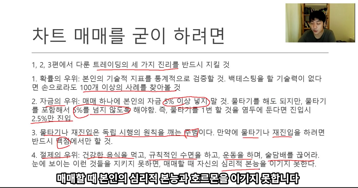 사트 매매를 굳이 하려면
1, 2, 3편에서 다룬 트레이딩의 세 가지 진리를 반드시 지길 것
1. 확률의 우위: 본인의 기술적 지표를 통계적으로 검증할 것. 백테스팅을 할 기술력이 없다
면 손으로라도 1으끄L으.I살의-사릐L뿦-장아.붙-것
2. 자금의 우위: 0 0 하나에 본인의 자금
상 넣天 말 것. 물타기를 해도 되지만, 물타기
를 %를 넘지 않 해야함. 즉, 물
百 1 번 할 것을 염두에 둔다면 진입시
2.50/6t?卜 지입
만약에 물타기나 재진입을 하려면
3. =나 재진-않은 독리 시행의 원칙을 7)
반드시 穿서만 할 것.
4. 규직적인 수면을 하고, 운동을 하며, 술담배를 끊어라.
눈에 보이는 이런 것들을 지키지 심리적
매매할 때 본인의 심리적 본능과 호르몬을 이기지 못합니다 사트 매매를 굳이 하려면
1, 2, 3편에서 다룬 트레이딩의 세 가지 진리를 반드시 지길 것
1. 확률의 우위: 본인의 기술적 지표를 통계적으로 검증할 것. 백테스팅을 할 기술력이 없다
면 손으로라도 1으끄L으.I살의-사릐L뿦-장아.붙-것
2. 자금의 우위: 0 0 하나에 본인의 자금
상 넣天 말 것. 물타기를 해도 되지만, 물타기
를 %를 넘지 않 해야함. 즉, 물
百 1 번 할 것을 염두에 둔다면 진입시
2.50/6t?卜 지입
만약에 물타기나 재진입을 하려면
3. =나 재진-않은 독리 시행의 원칙을 7)
반드시 穿서만 할 것.
4. 규직적인 수면을 하고, 운동을 하며, 술담배를 끊어라.
눈에 보이는 이런 것들을 지키지 심리적
매매할 때 본인의 심리적 본능과 호르몬을 이기지 못합니다