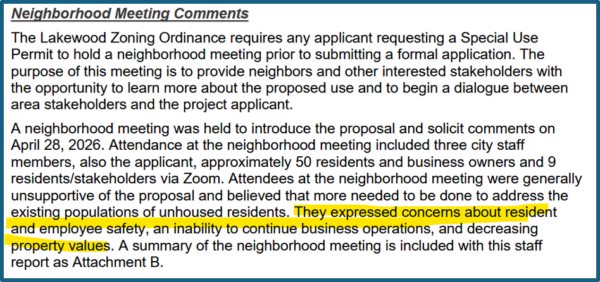 Neighborhood Meeting Comments The Lakewood Zoning Ordinance requires any applicant requesting a Special Use Permit to hold a neighborhood meeting prior to submitting a formal application. The purpose of this meeting is to provide neighbors and other interested stakeholders with the opportunity to learn more about the proposed use and to begin a dialogue between area stakeholders and the project applicant. A neighborhood meeting was held to introduce the proposal and solicit comments on April 28, 2026. Attendance at the neighborhood meeting included three city staff members, also the applicant, approximately 5 0 residents and business owners and 9 residents/stakeholders via Zoom. Attendees at the neighborhood meeting were generally unsupportive of the proposal and believed that more needed to be done to address the existing populations of unhoused residents. They expressed concerns about resident and employee safety , an inability to continue business operations , and decreasing property values. A summary of the neighborhood meeting is included with this staff report as Attachment B