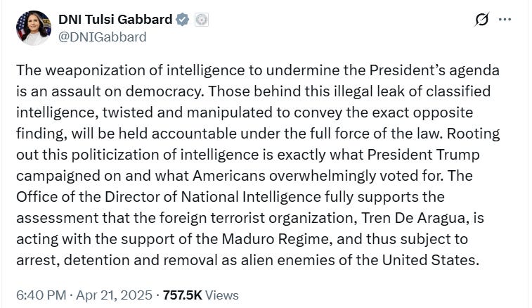 The weaponization of intelligence to undermine the President’s agenda is an assault on democracy. Those behind this illegal leak of classified intelligence, twisted and manipulated to convey the exact opposite finding, will be held accountable under the full force of the law. Rooting out this politicization of intelligence is exactly what President Trump campaigned on and what Americans overwhelmingly voted for. The Office of the Director of National Intelligence fully supports the assessment that the foreign terrorist organization, Tren De Aragua, is acting with the support of the Maduro Regime, and thus subject to arrest, detention and removal as alien enemies of the United States. The weaponization of intelligence to undermine the President’s agenda is an assault on democracy. Those behind this illegal leak of classified intelligence, twisted and manipulated to convey the exact opposite finding, will be held accountable under the full force of the law. Rooting out this politicization of intelligence is exactly what President Trump campaigned on and what Americans overwhelmingly voted for. The Office of the Director of National Intelligence fully supports the assessment that the foreign terrorist organization, Tren De Aragua, is acting with the support of the Maduro Regime, and thus subject to arrest, detention and removal as alien enemies of the United States.