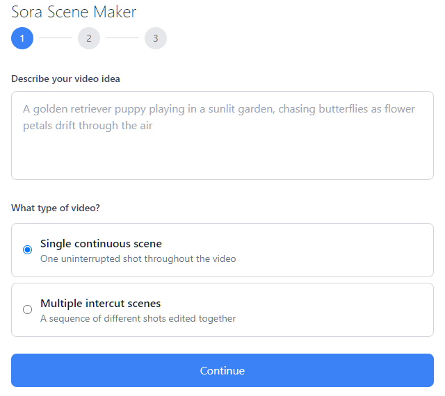 Sora Scene Maker 1 2 3 Describe your video idea A golden retriever puppy playing in a sunlit garden, chasing butterflies as flower petals drift through the air What type of video?  Single continuous scene One uninterrupted shot throughout the video  Multiple intercut scenes A sequence of different shots edited together
