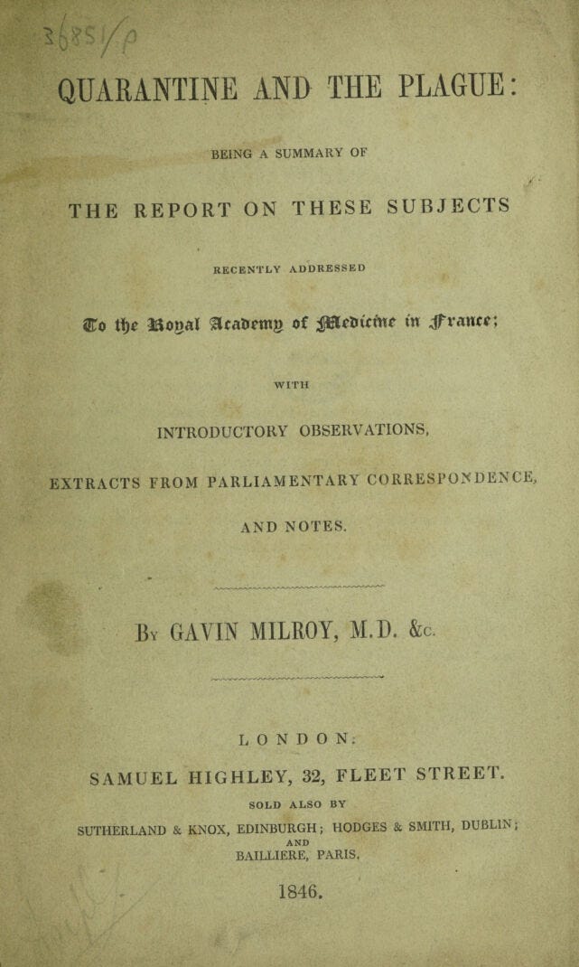 QUARANTINE AND THE PLAGUE: BEING A SUMMARY OF / THE REPORT ON THESE SUBJECTS RECENTLY ADDRESSED ®o tfjc Jftonal 3cat>cm» o£ JBtetr it w Jfvautf: WITH INTRODUCTORY OBSERVATIONS, EXTRACTS FROM PARLIAMENTARY CORRESPONDENCE, AND NOTES. By GAVIN MILROY, M.D. &c. LONDON; SAMUEL HIGHLEY, 32, FLEET STREET. SOLD ALSO BY SUTHERLAND & KNOX, EDINBURGH; HODGES & SMITH, DUBLIN; AND BAILLIERE, PARIS. 1846. QUARANTINE AND THE PLAGUE: BEING A SUMMARY OF / THE REPORT ON THESE SUBJECTS RECENTLY ADDRESSED ®o tfjc Jftonal 3cat>cm» o£ JBtetr it w Jfvautf: WITH INTRODUCTORY OBSERVATIONS, EXTRACTS FROM PARLIAMENTARY CORRESPONDENCE, AND NOTES. By GAVIN MILROY, M.D. &c. LONDON; SAMUEL HIGHLEY, 32, FLEET STREET. SOLD ALSO BY SUTHERLAND & KNOX, EDINBURGH; HODGES & SMITH, DUBLIN; AND BAILLIERE, PARIS. 1846.