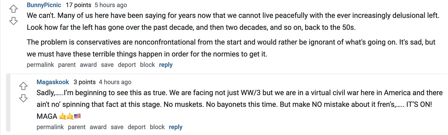 BunnyPicnic 17 points 5 hours ago We can't. Many of us here have been saying for years now that we cannot live peacefully with the ever increasingly delusional left. Look how far the left has gone over the past decade, and then two decades, and so on, back to the 50s. The problem is conservatives are nonconfrontational from the start and would rather be ignorant of what's going on. It's sad, but we must have these terrible things happen in order for the normies to get it. permalink parent award save report block reply Magaskook 3 points 4 hours ago Sadly,…..I’m beginning to see this as true. We are facing not just WW/3 but we are in a virtual civil war here in America and there ain't no’ spinning that fact at this stage. No muskets. No bayonets this time. But make NO mistake about it fren’s,….. IT’S ON! MAGA 🤙🤙🇺🇸 BunnyPicnic 17 points 5 hours ago We can't. Many of us here have been saying for years now that we cannot live peacefully with the ever increasingly delusional left. Look how far the left has gone over the past decade, and then two decades, and so on, back to the 50s. The problem is conservatives are nonconfrontational from the start and would rather be ignorant of what's going on. It's sad, but we must have these terrible things happen in order for the normies to get it. permalink parent award save report block reply Magaskook 3 points 4 hours ago Sadly,…..I’m beginning to see this as true. We are facing not just WW/3 but we are in a virtual civil war here in America and there ain't no’ spinning that fact at this stage. No muskets. No bayonets this time. But make NO mistake about it fren’s,….. IT’S ON! MAGA 🤙🤙🇺🇸