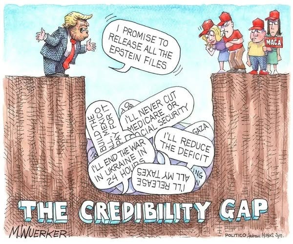 May be an image of ‎text that says '‎I PROMISE TO RELEASE RELEASEALLTHE ALLTHE ALL THE EPSTEIN FILES MAGA CUT THE MEXICO IT FOR I'LL MEDICARE COCIAL I'LL SECURITY OR BUILD THE 元 I'LL END UKRAINE| THE WAR DEFICIT REDUCE IN 24 HOUD TARRS EEAEEEE 从 עדר ודר THE CREDIBILITY GAP M.WUERKER .토러마니 POLITICO,ndrews POLITICO Andrews MaMecZ Syn. POLITICO,ndhesMotexe1-Sy‎'‎