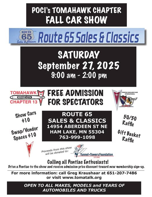 May be an image of ‎text that says '‎BOUTE 65 pocl's TOMAHAWK CHAPTER FALL CAR SHOW Route 65 Sales 8 Classics SATURDAY September 27, 2025 9:00 am- 2:00 pm TOMAHAWK MINNESOTA MINNE CHAPTER 13 FREE ADMISSION FOR SPECTATORS Show Cars 0ا ROUTE 65 SALES & CLASSICS 14954 ABERDEEN ST NE HAM LAKE, MN 55304 763-999-1098 Spaces 50/50 Raffle Gift Basket Raffle show Proceeds from will donated to: Drive TunnelTowersFoundation Calling all Pontiac Enthusiasts! the show and receive admission price discount toward new membership sign-up. For more information: call Greg Kraushaar at 651-207-7486 or visit www.tomatalk.org OPEN to ALL MAKES, MODELS and YEARS OF AUTOMOBILES AND TRUCKS‎'‎