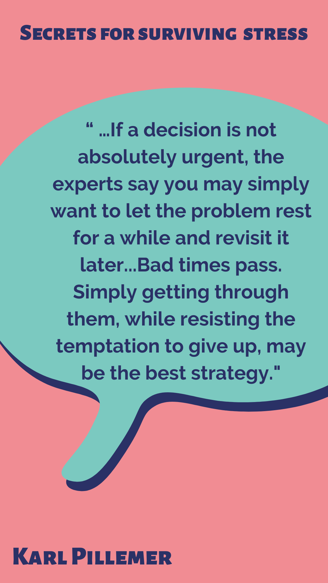 Secrets for Surviving Stress According to Karl Pillemer, “If a decision is not absolutely urgent, the experts say you may simply want to let the problem rest for a while and revisit it later. Bad times pass. Simply getting through them, while resisting the temptation to give up, may be the best strategy.”