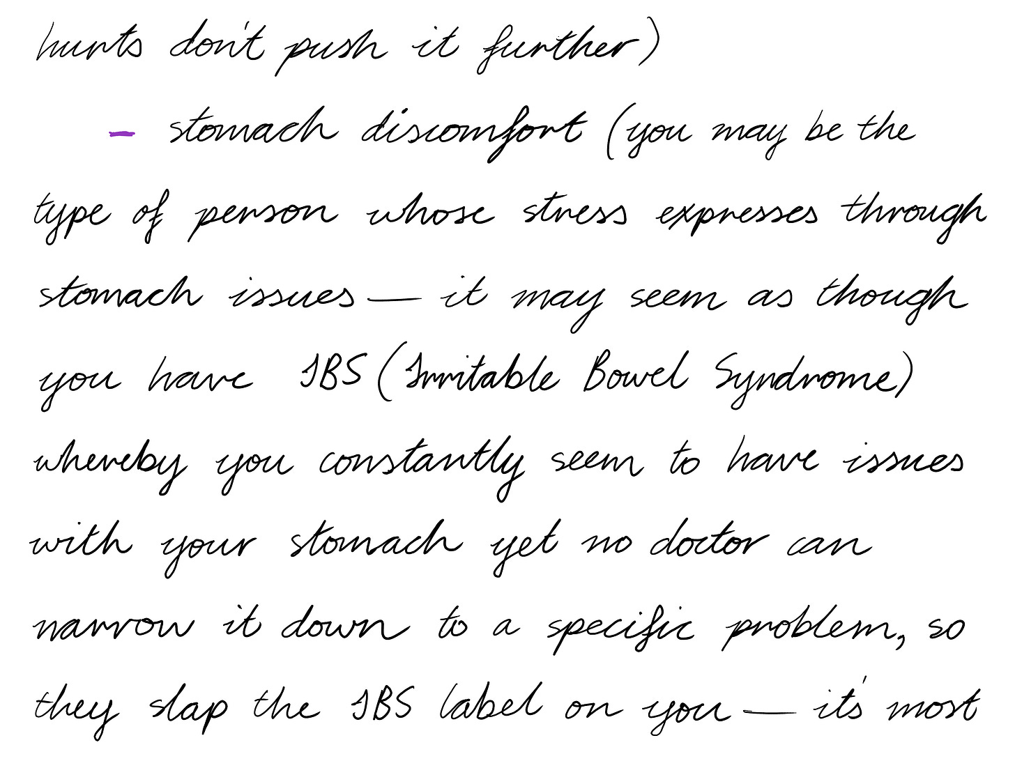 hurts don't push it further) stomach discomfort (you may be the type of person whose stress expresses through stomach issues-it may seem as though you have IBS (Irritable Bowel Syndrome) whereby you constantly seem to have issues with your stomach yet no doctor can narrow it down to a specific problem, so they slap the IBS label on you–it's most 