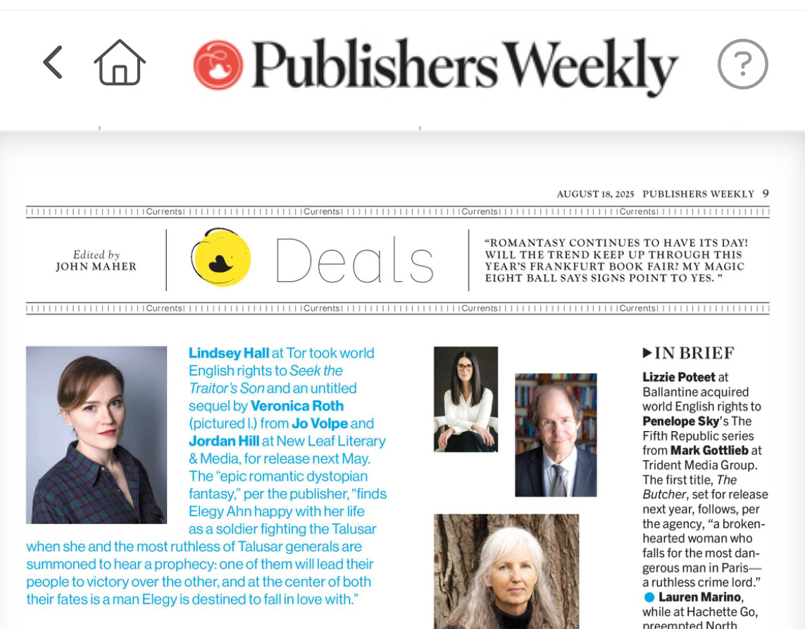 a screenshot of the Publishers Weekly digital edition, and the deal at the top left is mine, reading: "Lindsey Hall at Tor took world English rights to Seek the Traitor's Son and an untitled sequel by Veronica Roth (pictured I.) from Jo Volpe and Jordan Hill at New Leaf Literary & Media, for release next May. The "epic romantic dystopian fantasy, per the publisher, "finds Elegy Ahn happy with her life as a soldier fighting the Talusar when she and the most ruthless of Talusar generals are summoned to hear a prophecy: one of them will lead their people to victory over the other, and at the center of both their fates is a man Elegy is destined to fall in love with."