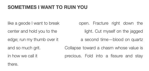 Sometimes I want to ruin you  like a geode I want to break open. Fracture right down the center and hold you to the light. Cut myself on the jagged edge; run my thumb over it a second time—blood on quartz and so much grit. Collapse toward a chasm whose value is in how we call it precious. Fold into a fissure and stay there.