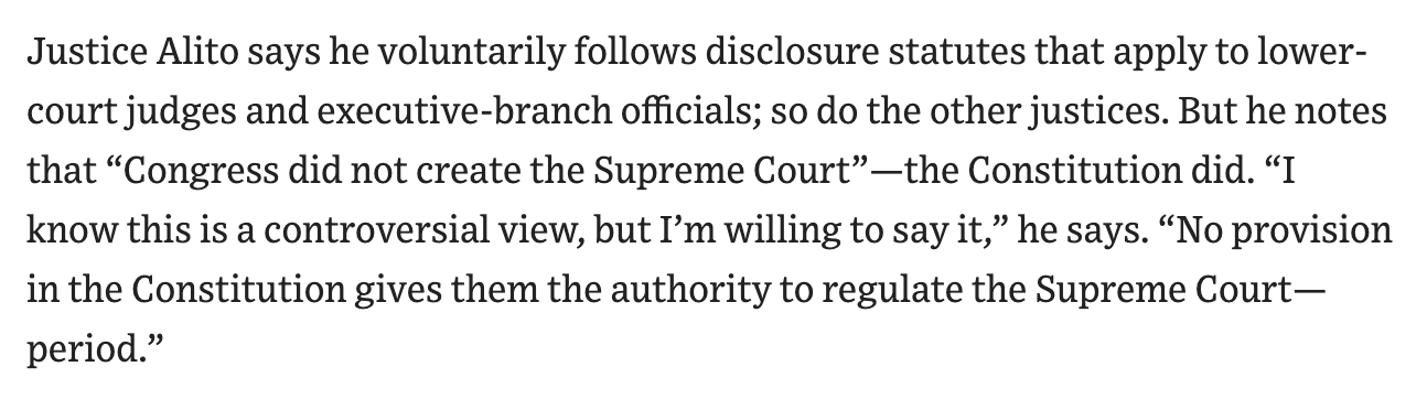 Justice Alito says he voluntarily follows disclosure statutes that apply to lower-court judges and executive-branch officials; so do the other justices. But he notes that "Congress did not create the Supreme Court" — the Constitution did. "I know this is a controversial view, but I'm willing to say it," he says. "No provision in the Constitution gives them the authority to regulate the Supreme Court - period."