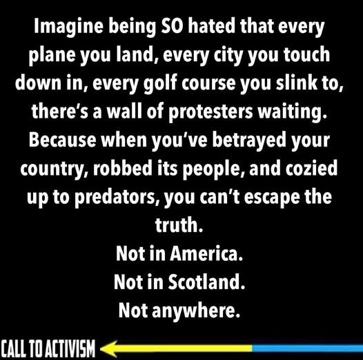 May be an image of text that says 'Imagine being so hated that every plane you land, every city you touch down in, every every golf course you slink to, there's a wall of protesters waiting. Because when you've betrayed your country, robbed its people, and cozied up to predators, you can't escape the truth. Not in America. Not in Scotland. Not anywhere. CALL TO ACTIVISM'
