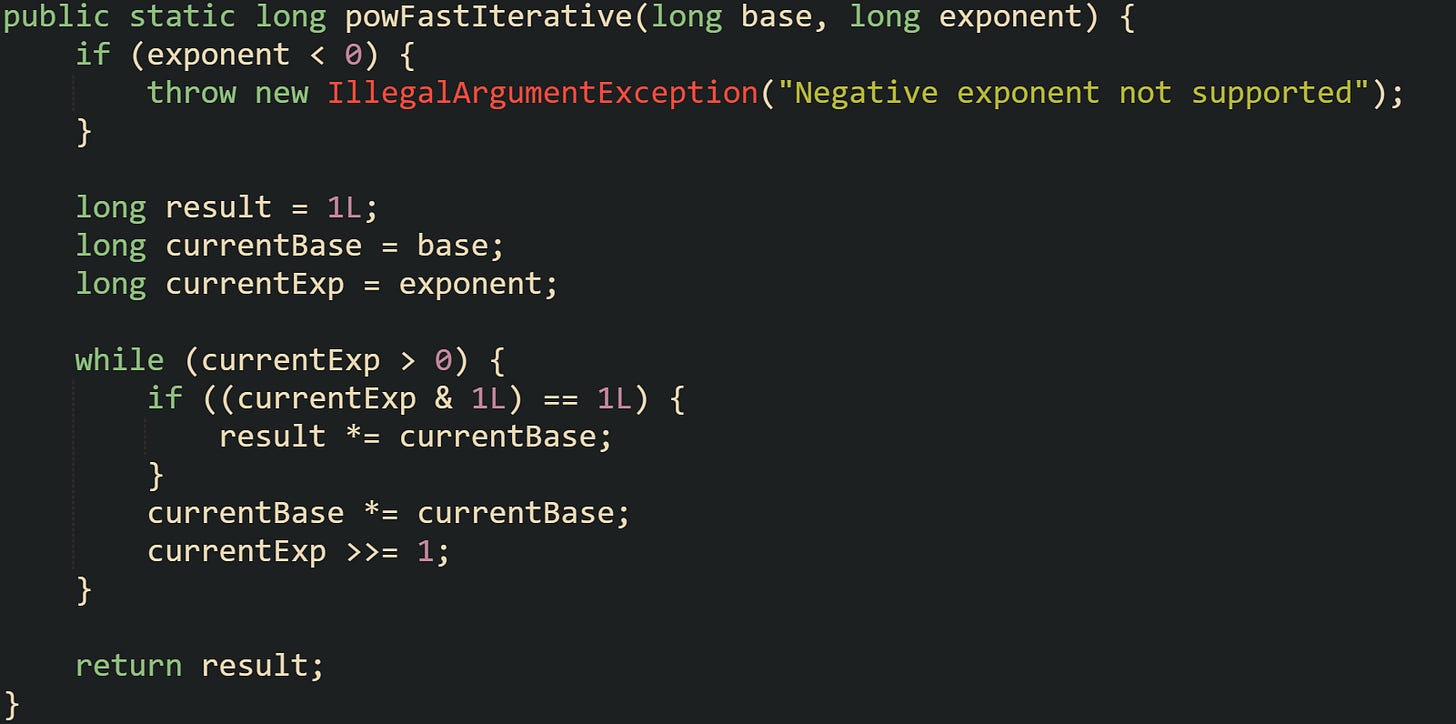 public static long powFastIterative(long base, long exponent) {     if (exponent < 0) {         throw new IllegalArgumentException("Negative exponent not supported");     }      long result = 1L;     long currentBase = base;     long currentExp = exponent;      while (currentExp > 0) {         if ((currentExp & 1L) == 1L) {             result *= currentBase;         }         currentBase *= currentBase;         currentExp >>= 1;     }      return result; }