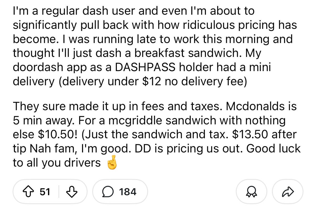 “I'm a regular dash user and even I'm about to significantly pull back with how ridiculous pricing has become. I was running late to work this morning and thought I'll just dash a breakfast sandwich. My doordash app as a DASHPASS holder had a mini delivery (delivery under $12 no delivery fee)

They sure made it up in fees and taxes. Mcdonalds is 5 min away. For a mcgriddle sandwich with nothing else $10.50! (Just the sandwich and tax. $13.50 after tip Nah fam, I'm good. DD is pricing us out. Good luck to all you drivers 🤞”