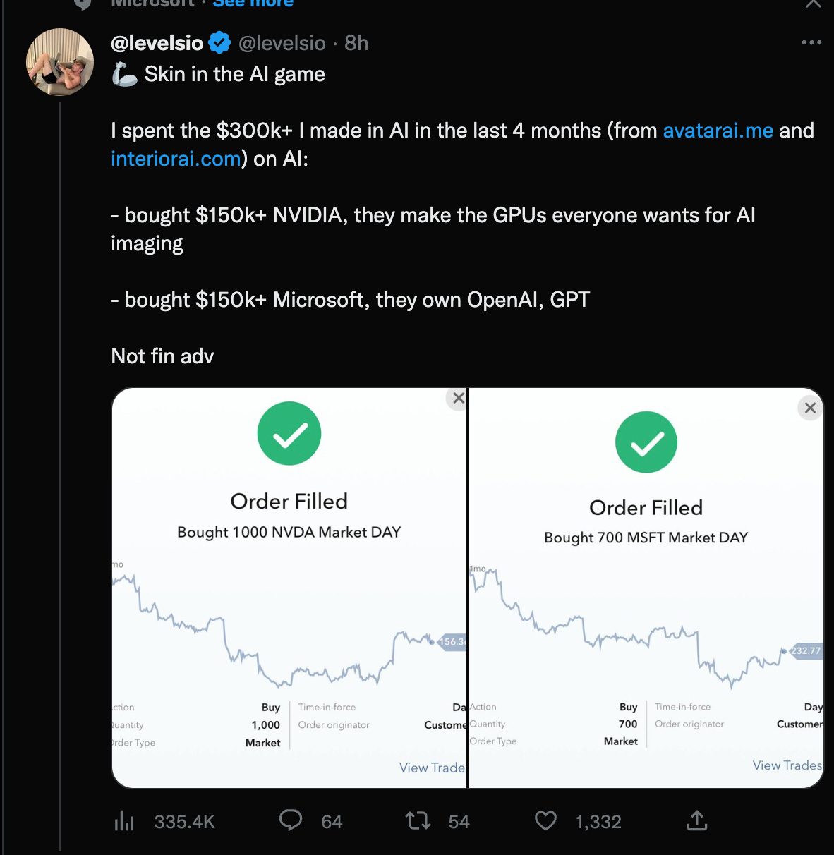 @levelsioe @levelsio • 8h
Skin in the Al game
I spent the $300k+ I made in Al in the last 4 months (from
avatarai.me and
) on Al:
interiorai.com
- bought $150k+ NVIDIA, they make the GPUs everyone wants for Al
imaging
- bought $150k+ Microsoft, they own OpenAl, GPT
Not fin adv
Order Filled
Bought 1000 NVDA Market DAY
x
Imo
1 56.3t
Order Filled
Bought 700 MSFT Market DAY
:tlon
•antity
•der Type
335.4K
Buy
1,000
Market
Time-in-force
Order originator
D
Custom
View Trade
54
Action
Quantity
Order Type
Buy
700
Market
1,332
Time-in-force
Order originator
x
32.7
Customer
View Trades
0 64
O @levelsioe @levelsio • 8h
Skin in the Al game
I spent the $300k+ I made in Al in the last 4 months (from
avatarai.me and
) on Al:
interiorai.com
- bought $150k+ NVIDIA, they make the GPUs everyone wants for Al
imaging
- bought $150k+ Microsoft, they own OpenAl, GPT
Not fin adv
Order Filled
Bought 1000 NVDA Market DAY
x
Imo
1 56.3t
Order Filled
Bought 700 MSFT Market DAY
:tlon
•antity
•der Type
335.4K
Buy
1,000
Market
Time-in-force
Order originator
D
Custom
View Trade
54
Action
Quantity
Order Type
Buy
700
Market
1,332
Time-in-force
Order originator
x
32.7
Customer
View Trades
0 64
O