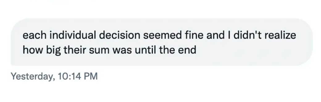 "Each individual decision seemed fine and I didn't realize how big their sum was until the end"