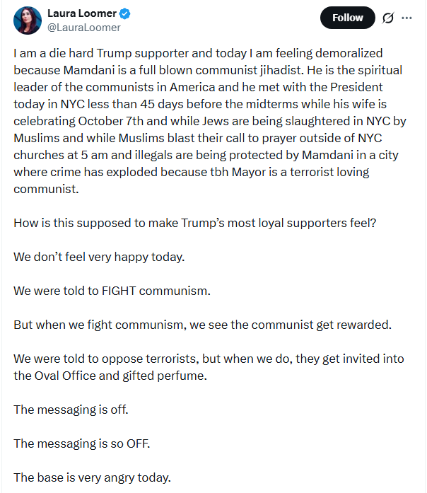 Screenshot of September 21, 2026 tweet by Laura Loomer: 'I am a die hard Trump supporter and today I am feeling demoralized because Mamdani is a full blown communist jihadist. He is the spiritual leader of the communists in America and he met with the President today in NYC less than 45 days before the midterms while his wife is celebrating October 7th and while Jews are being slaughtered in NYC by Muslims and while Muslims blast their call to prayer outside of NYC churches at 5 am and illegals are being protected by Mamdani in a city where crime has exploded because tbh Mayor is a terrorist loving communist. How is this supposed to make Trump’s most loyal supporters feel? We don’t feel very happy today. We were told to FIGHT communism. But when we fight communism, we see the communist get rewarded. We were told to oppose terrorists, but when we do, they get invited into the Oval Office and gifted perfume. The messaging is off. The messaging is so OFF. The base is very angry today.' Screenshot of September 21, 2026 tweet by Laura Loomer: 'I am a die hard Trump supporter and today I am feeling demoralized because Mamdani is a full blown communist jihadist. He is the spiritual leader of the communists in America and he met with the President today in NYC less than 45 days before the midterms while his wife is celebrating October 7th and while Jews are being slaughtered in NYC by Muslims and while Muslims blast their call to prayer outside of NYC churches at 5 am and illegals are being protected by Mamdani in a city where crime has exploded because tbh Mayor is a terrorist loving communist. How is this supposed to make Trump’s most loyal supporters feel? We don’t feel very happy today. We were told to FIGHT communism. But when we fight communism, we see the communist get rewarded. We were told to oppose terrorists, but when we do, they get invited into the Oval Office and gifted perfume. The messaging is off. The messaging is so OFF. The base is very angry today.'