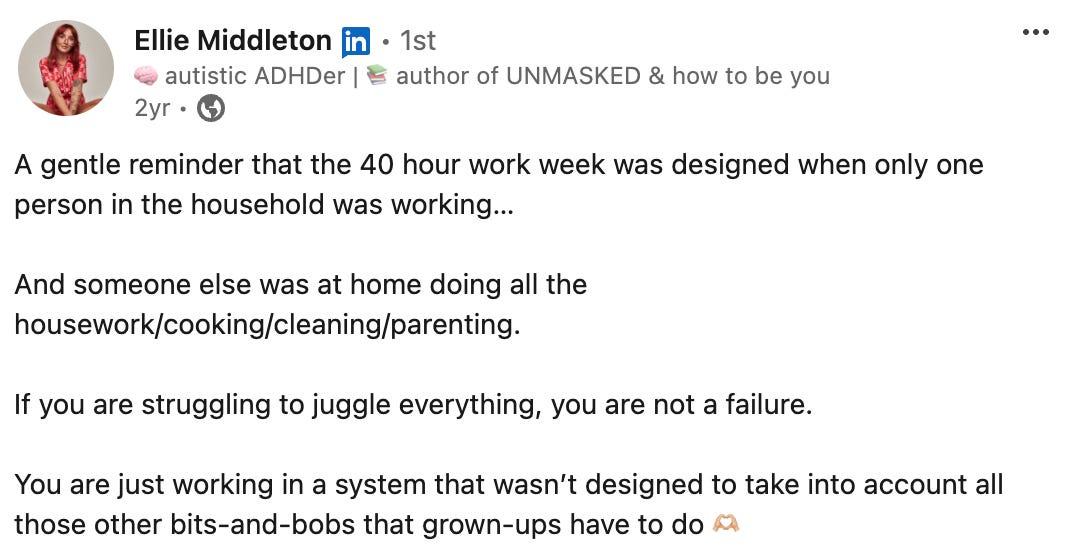 Ellie Middleton’s LinkedIn post that says: “A gentle reminder that the 40 hour work week was designed when only one person in the household was working… and someone else was at home doing all the housework/cooking/cleaning/parenting. If you are struggling to juggle everything, you are not a failure. You are just working in a system that wasn’t designed to take into account all those other bits-and-bobs that grown-ups have to do” Ellie Middleton’s LinkedIn post that says: “A gentle reminder that the 40 hour work week was designed when only one person in the household was working… and someone else was at home doing all the housework/cooking/cleaning/parenting. If you are struggling to juggle everything, you are not a failure. You are just working in a system that wasn’t designed to take into account all those other bits-and-bobs that grown-ups have to do”
