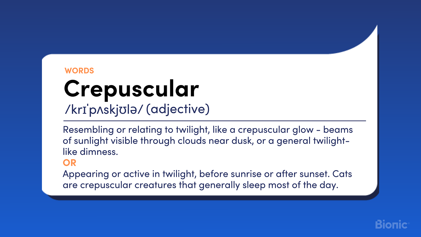 Crepuscular Resembling or relating to twilight, like a crepuscular glow - beams of sunlight visible through clouds near dusk, or a general twilight-like dimness.  OR  Appearing or active in twilight, before sunrise or after sunset. Cats are crepuscular creatures that generally sleep most of the day.