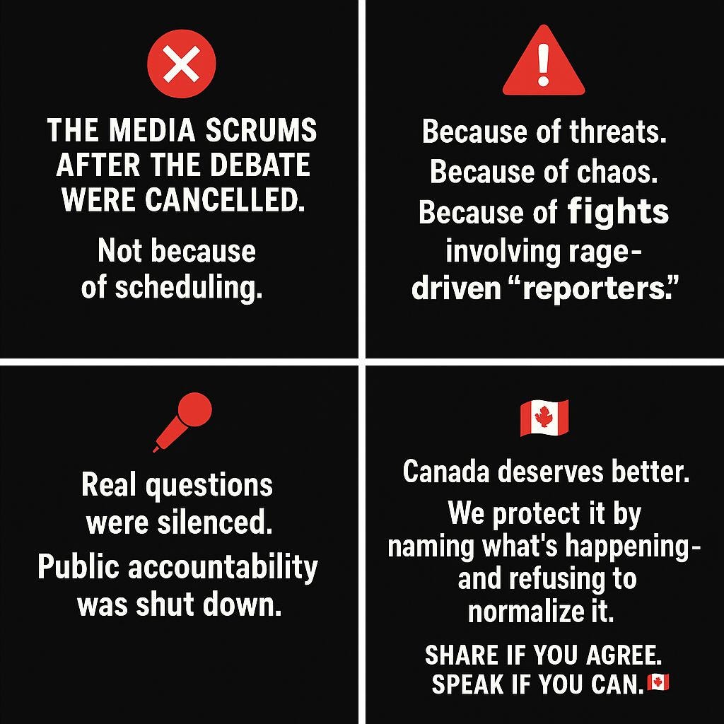 May be a graphic of text that says 'THE MEDIA SCRUMS AFTER THE DEBATE WERE CANCELLED. Not because of scheduling. Because of threats. Because of chaos. Because of fights involving rage- driven reporters." Real questions were silenced. Public accountability was shut down. Canada deserves better. We protect it by naming what's happening- and refusing to normalize it. SHARE IF YOU AGREE. SPEAK IF YOU CAN.'