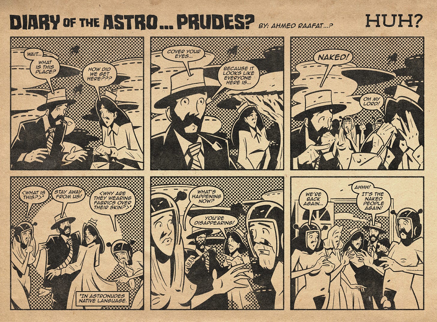 Comic Title: Diary of the Astro… Prudes? by Ahmed Raafat Comic Subtitle: Huh?  Panel 1: A fully clothed version of Arr and Arreya stand in a strange landscape, confused. Arr says, “Wait… What is this place?” Arreya adds, “How did we get here???”  Panel 2: Arr raises a hand urgently and says, “Cover your eyes…” Arreya looks past him and says, “Because it looks like everyone here is…”  Panel 3: They react in shock as they spot two nude locals nearby. Arr blurts, “Naked!” Arreya gasps, “Oh my lord!” (The two figures they’re reacting to seem to resemble known nudist/naturist figures Linda Weber and Andy Tabbat.)  Panel 4: Reverse angle: the two nude locals wearing antenna helmets recoil in alarm. In their language, they shout, “What is this?” “Stay away from us!” and “Why are they wearing fabrics over their skin?” A caption reads: “In astronudes native language.”  Panel 5: The clothed Arr and Arreya begin to fade. Arreya says, “What’s happening now?” Arr adds, “You’re disappearing!”  Panel 6: Back inside Brad and Janet’s home, the usual Arr and Arreya reappear, nude and startled. Arreya says, “We’re back again…” Brad and Janet recoil as Brad shouts, “Ahhh! It’s the naked people again!”