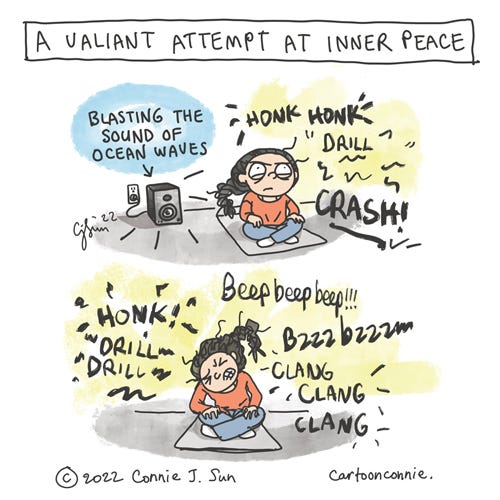 Valiant Attempt, Meditation Two-panel comic of a girl with a braid, sitting on a yoga mat, trying to meditate amidst the din of honking, drilling, clanking, crashing, buzzing, and beeping. In panel 1, she has a look of steely determination and is "blasting the sound of ocean waves from speakers plugged into an outlet, as the noise of society (read as a metaphor for news of the day) blares around her. In panel 2, the noise of honking, drilling, crashing, and beeping persists and she visibly grimaces. The comic is titled "A Valiant Attempt at Inner Peace." Cartoon by Connie Sun, cartoonconnie, 2022.