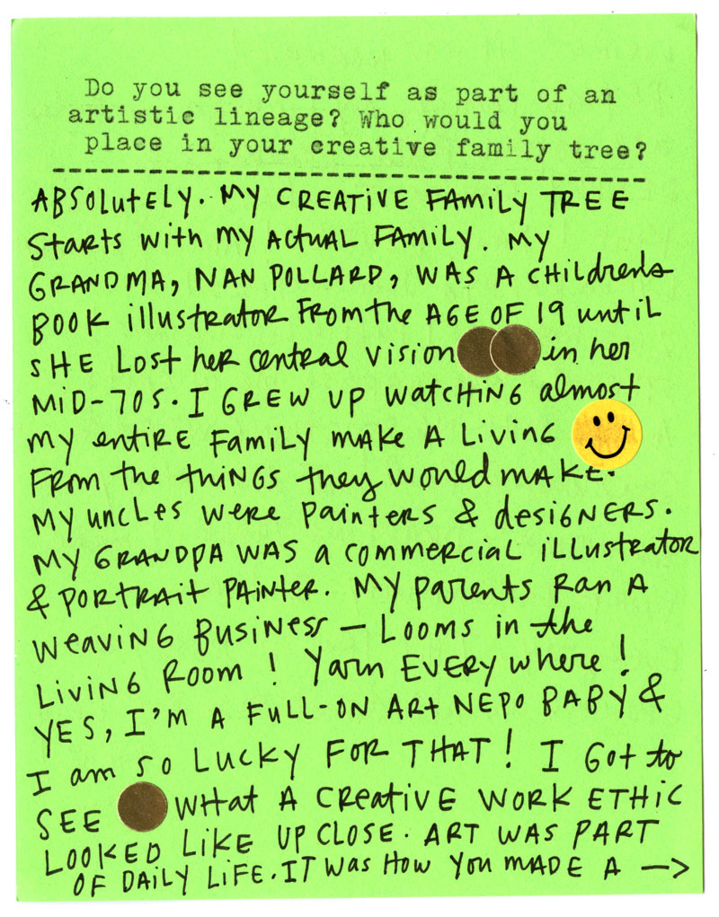 Do you see yourself as part of an artistic lineage? Who would you place in your creative family tree?  Absolutely. My creative family tree starts with my actual family. My grandma, Nan Pollard, was a children’s book illustrator from the age of 19 until she lost her central vision in her mid-70s.   I grew up watching almost my entire family make a living from the things they loved to make. My uncles were painters and designers. My grandpa was a commercial illustrator and portrait painter. My parents ran a weaving business—looms in the living room! Yarn everywhere!  Yes, I’m a full-on art nepo baby, and I am so lucky for that! I got to see what a creative work ethic looked like up close. Art was part of daily life. It was how you made a