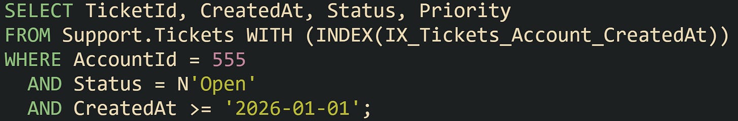 SELECT TicketId, CreatedAt, Status, Priority FROM Support.Tickets WITH (INDEX(IX_Tickets_Account_CreatedAt)) WHERE AccountId = 555   AND Status = N'Open'   AND CreatedAt >= '2026-01-01';