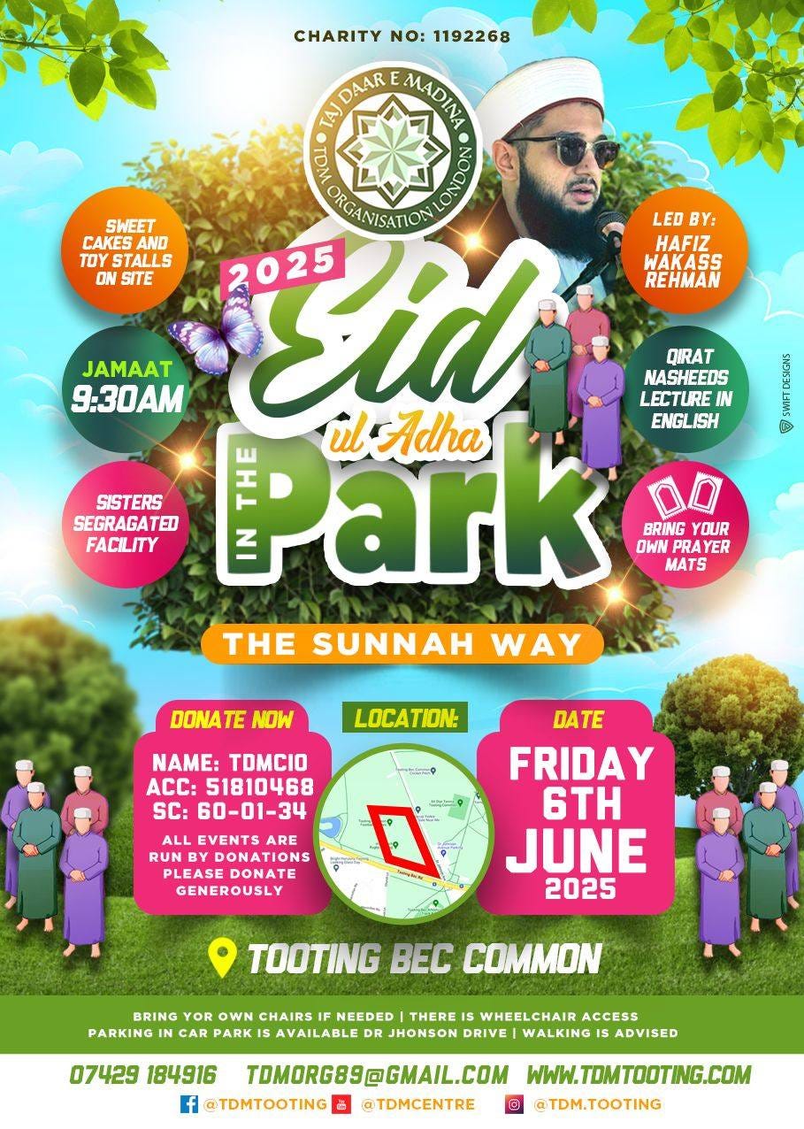 May be an image of 3 people and text that says "CHARITY NO: 1192268 DAAR MADINI TA) 0 SWEET ORGANISATION LED LEDBY: BY: CAKES AND TOY STALLS Tid 2025 HAFIZ WAKASS ON SITE REHMAN QIRAT JAMAAT NASHEEDS 9:30AM LECTURE IN Park il Adha ENGLISH BRING YOUR PRAY INPRAYE ER MATS THE SUNNAH WAY SISTERS SEGRAGATED FACILITY KAERAN 国 DONATE NOW LOCATION: NAME: TOMCIO ACC: 51810468 SC: 60-01-34 ALL EVENTS ARE RUNE UNBY DONATIONS PLEASE DONATE GENEROUSLY DATE FRIDAY 6TH JUNE 2025 TOOTING BEC COMMON BRING YOR OWN CHAIRS IF NEEDED THERE IS WHEELCHAIR ACCESS PARKING CAR PARK AVAILABLE JHONSON DRIVE WALKING ADVISED 07429 184916 TOMORG89@GMAIL.COM WWW.TDMTODTING.COM f @TDMTOOTING @TDMCENTRE @TDM.TOOTING"