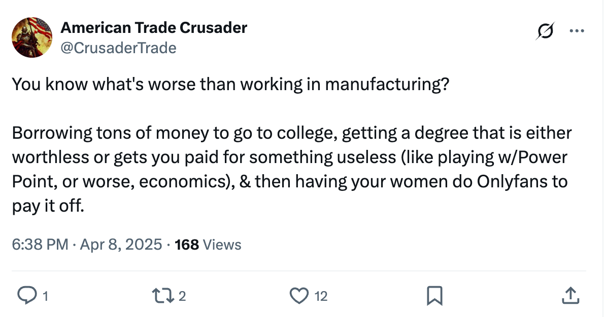 Tweet: You know what's worse than working in manufacturing? Borrowing tons of money to go to college, getting a degree that is either worthless or gets you paid for something useless (like playing w/Power Point, or worse, economics), & then having your women do Onlyfans to pay it off. Tweet: You know what's worse than working in manufacturing? Borrowing tons of money to go to college, getting a degree that is either worthless or gets you paid for something useless (like playing w/Power Point, or worse, economics), & then having your women do Onlyfans to pay it off.