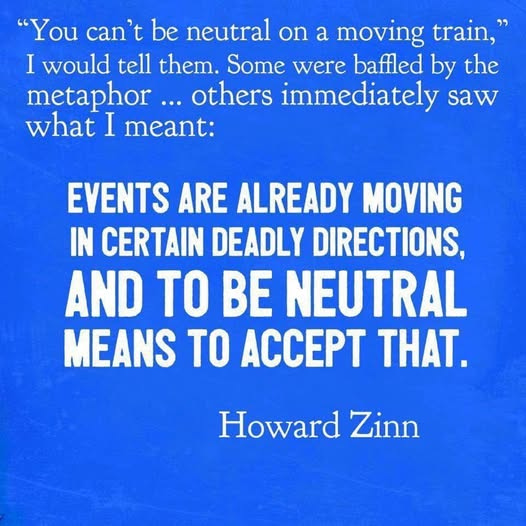 May be an image of text that says '"You can't be be neutral on a moving train," I would tell them. Some were baffled by the metaphor... others immediately saw what I meant: EVENTS ARE ALREADY MOVING IN CERTAIN DEADLY DIRECTIONS, AND TO BE NEUTRAL MEANS TO ACCEPT THAT. Howard Zinn'