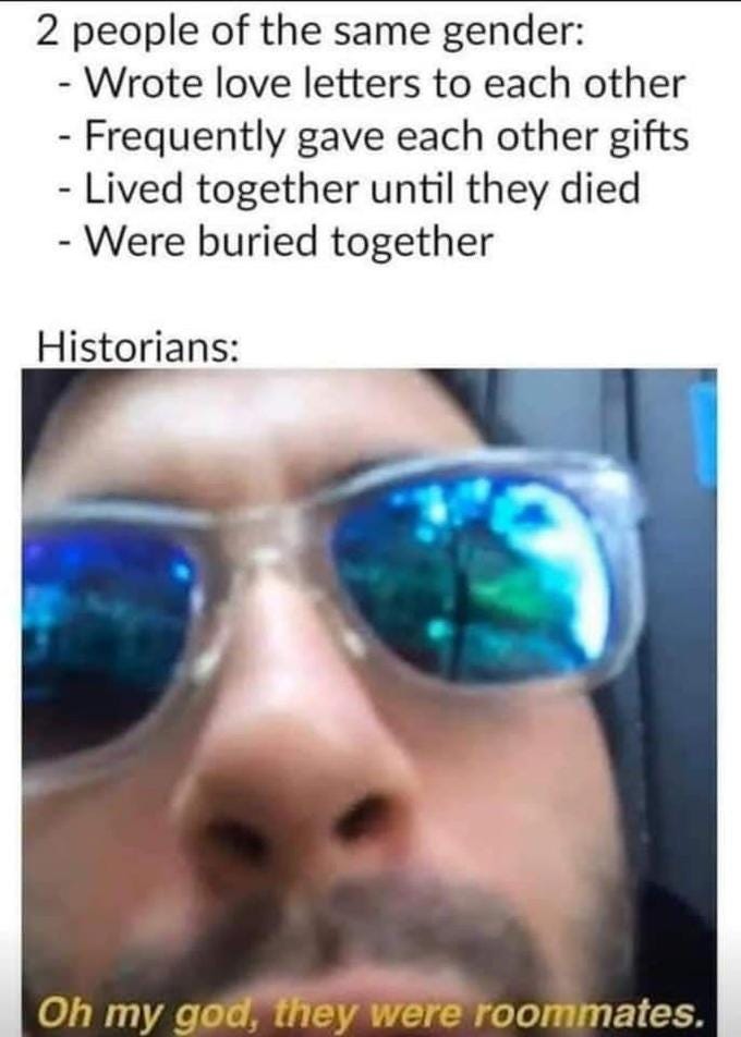 2 people of the same gender: - Wrote love letters to each other - Frequently gave each other gifts - Lived together until they died - Were buried together Historians: Oh my god, they were roommates.