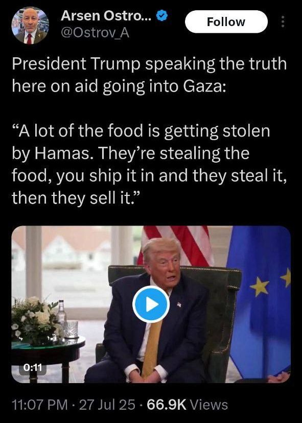 May be an image of 2 people and text that says 'Arsen Ostro... @Ostrov_A Follow President Trump speaking the truth here on aid going into Gaza: "A lot of the food is getting stolen by Hamas. They're stealing the food, you ship it in and they steal it, then they sell it." 0:11 0:11 11:07 27Jul 25 66.9K 66.9KViews 9K Views' May be an image of 2 people and text that says 'Arsen Ostro... @Ostrov_A Follow President Trump speaking the truth here on aid going into Gaza: "A lot of the food is getting stolen by Hamas. They're stealing the food, you ship it in and they steal it, then they sell it." 0:11 0:11 11:07 27Jul 25 66.9K 66.9KViews 9K Views'
